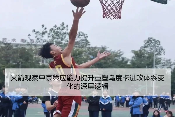 火箭观察申京策应能力提升重塑乌度卡进攻体系变化的深层逻辑