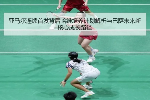 亚马尔连续首发背后哈维培养计划解析与巴萨未来新核心成长路径