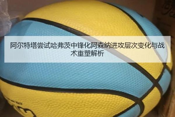 阿尔特塔尝试哈弗茨中锋化阿森纳进攻层次变化与战术重塑解析