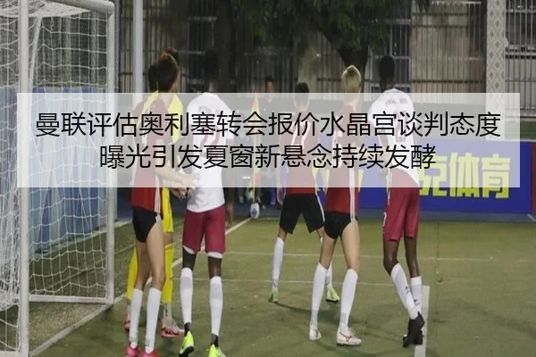 曼联评估奥利塞转会报价水晶宫谈判态度曝光引发夏窗新悬念持续发酵