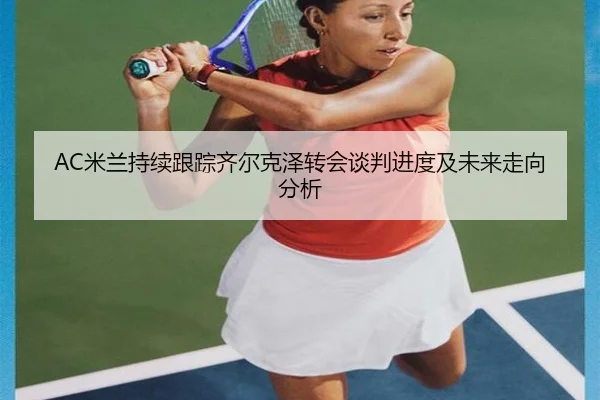 AC米兰持续跟踪齐尔克泽转会谈判进度及未来走向分析