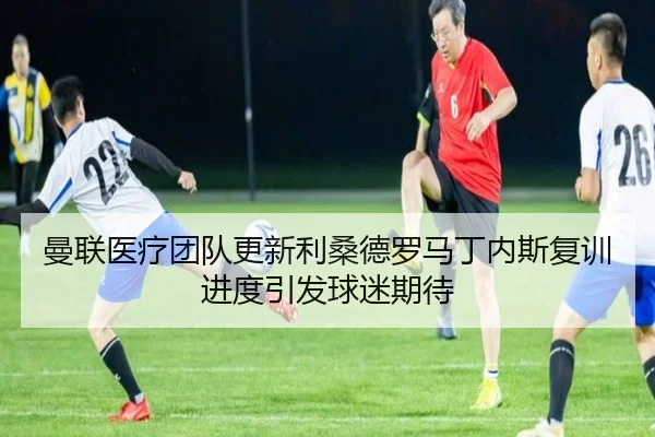 曼联医疗团队更新利桑德罗马丁内斯复训进度引发球迷期待