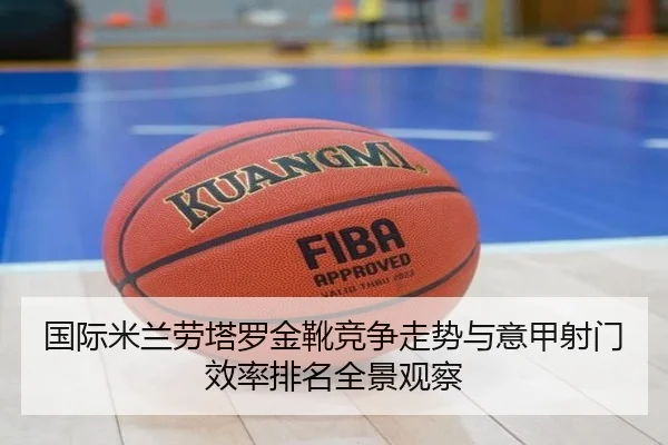 国际米兰劳塔罗金靴竞争走势与意甲射门效率排名全景观察