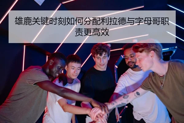 雄鹿关键时刻如何分配利拉德与字母哥职责更高效