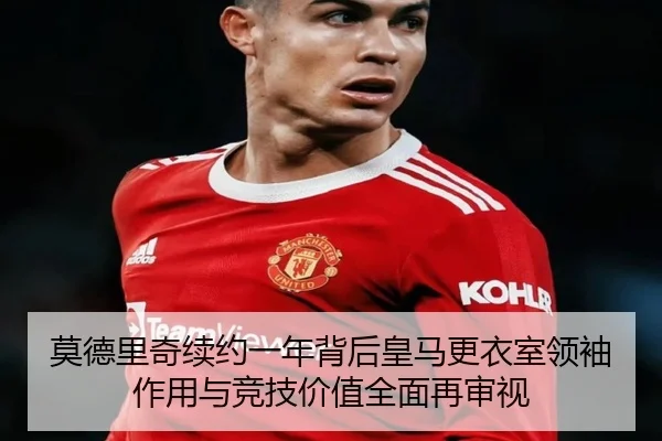莫德里奇续约一年背后皇马更衣室领袖作用与竞技价值全面再审视