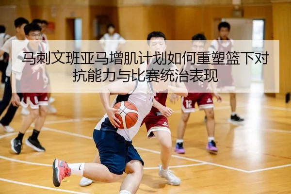 马刺文班亚马增肌计划如何重塑篮下对抗能力与比赛统治表现